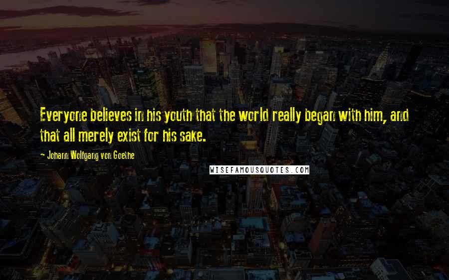 Johann Wolfgang Von Goethe Quotes: Everyone believes in his youth that the world really began with him, and that all merely exist for his sake.