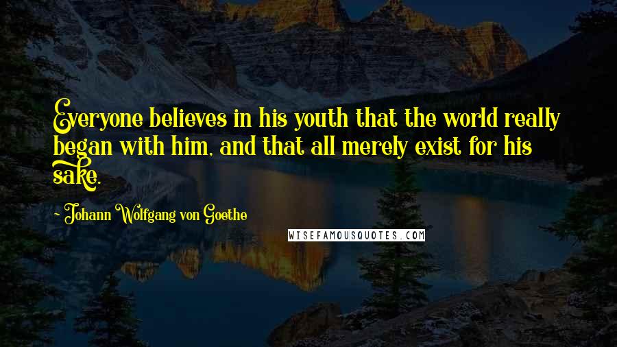 Johann Wolfgang Von Goethe Quotes: Everyone believes in his youth that the world really began with him, and that all merely exist for his sake.