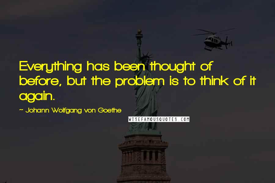 Johann Wolfgang Von Goethe Quotes: Everything has been thought of before, but the problem is to think of it again.