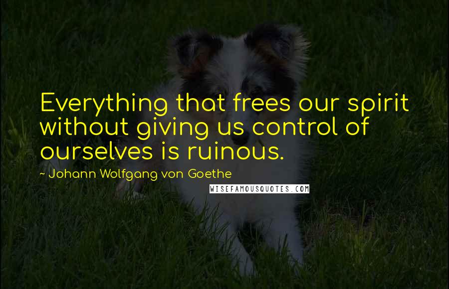 Johann Wolfgang Von Goethe Quotes: Everything that frees our spirit without giving us control of ourselves is ruinous.