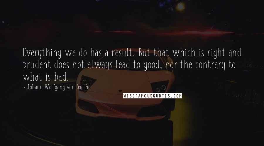 Johann Wolfgang Von Goethe Quotes: Everything we do has a result. But that which is right and prudent does not always lead to good, nor the contrary to what is bad.