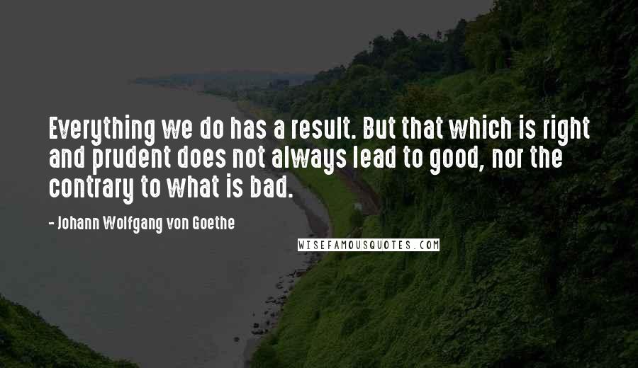 Johann Wolfgang Von Goethe Quotes: Everything we do has a result. But that which is right and prudent does not always lead to good, nor the contrary to what is bad.