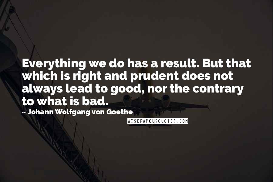 Johann Wolfgang Von Goethe Quotes: Everything we do has a result. But that which is right and prudent does not always lead to good, nor the contrary to what is bad.