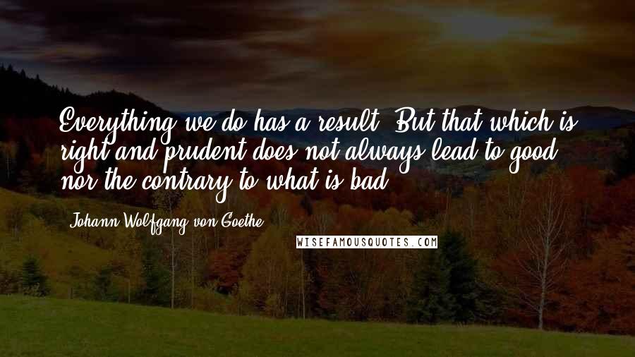 Johann Wolfgang Von Goethe Quotes: Everything we do has a result. But that which is right and prudent does not always lead to good, nor the contrary to what is bad.