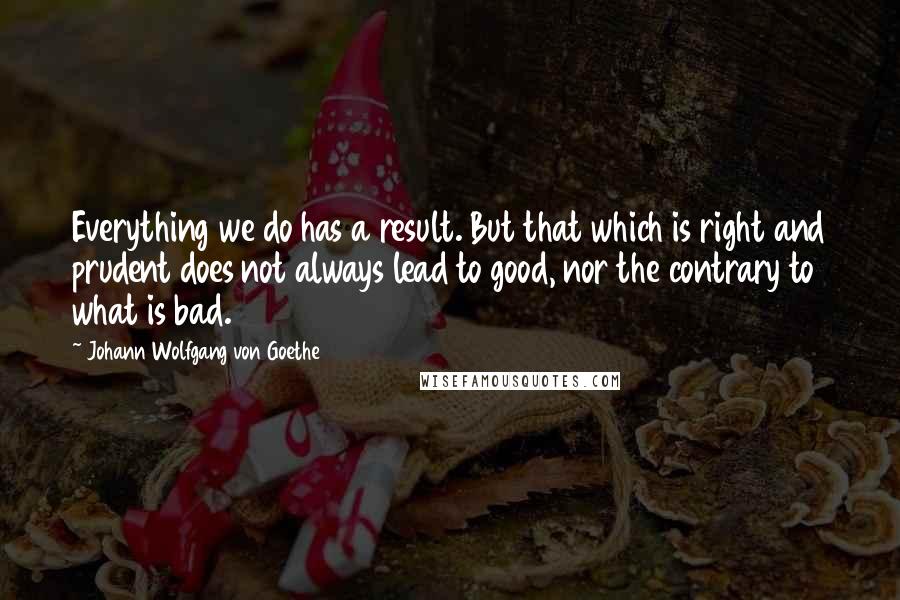 Johann Wolfgang Von Goethe Quotes: Everything we do has a result. But that which is right and prudent does not always lead to good, nor the contrary to what is bad.