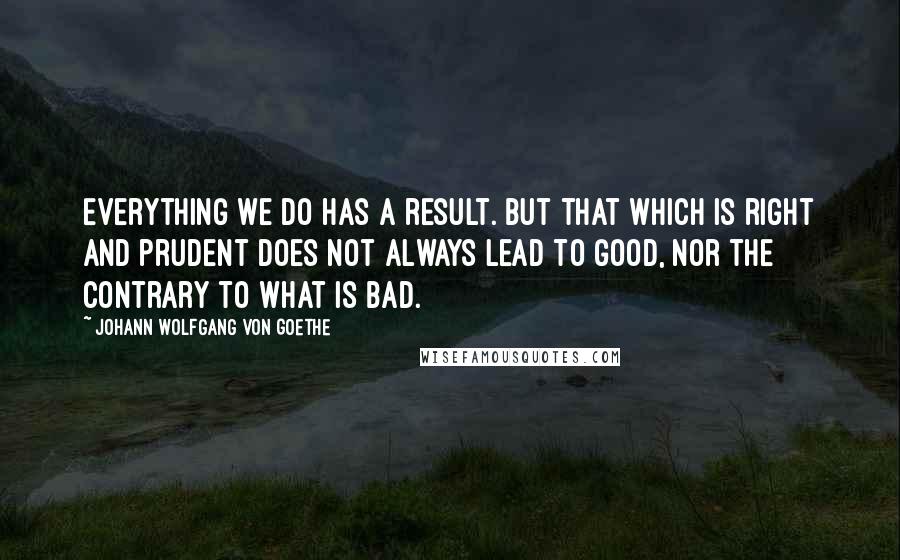 Johann Wolfgang Von Goethe Quotes: Everything we do has a result. But that which is right and prudent does not always lead to good, nor the contrary to what is bad.