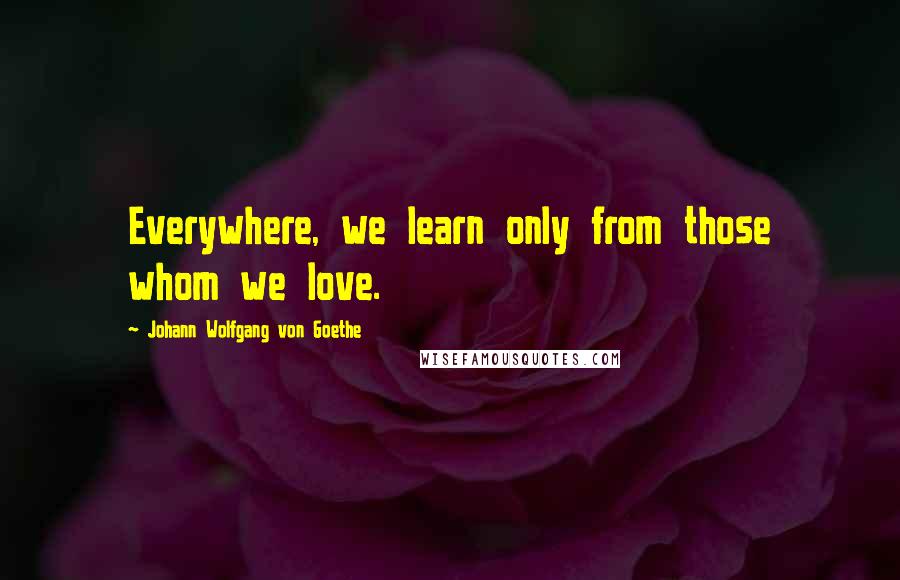 Johann Wolfgang Von Goethe Quotes: Everywhere, we learn only from those whom we love.