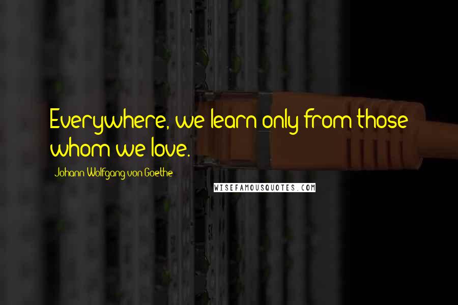 Johann Wolfgang Von Goethe Quotes: Everywhere, we learn only from those whom we love.