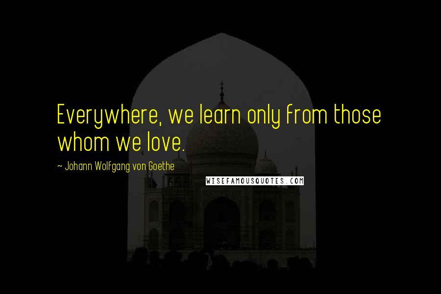 Johann Wolfgang Von Goethe Quotes: Everywhere, we learn only from those whom we love.