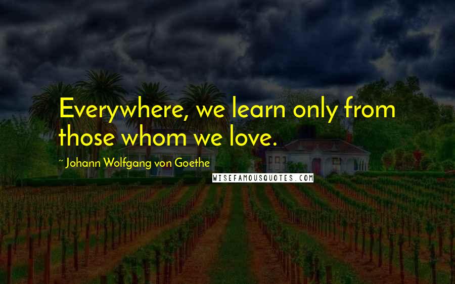 Johann Wolfgang Von Goethe Quotes: Everywhere, we learn only from those whom we love.