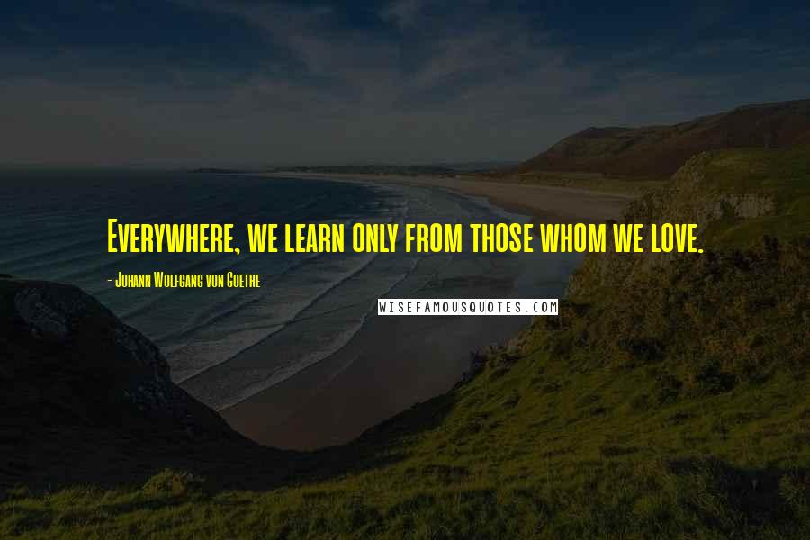 Johann Wolfgang Von Goethe Quotes: Everywhere, we learn only from those whom we love.