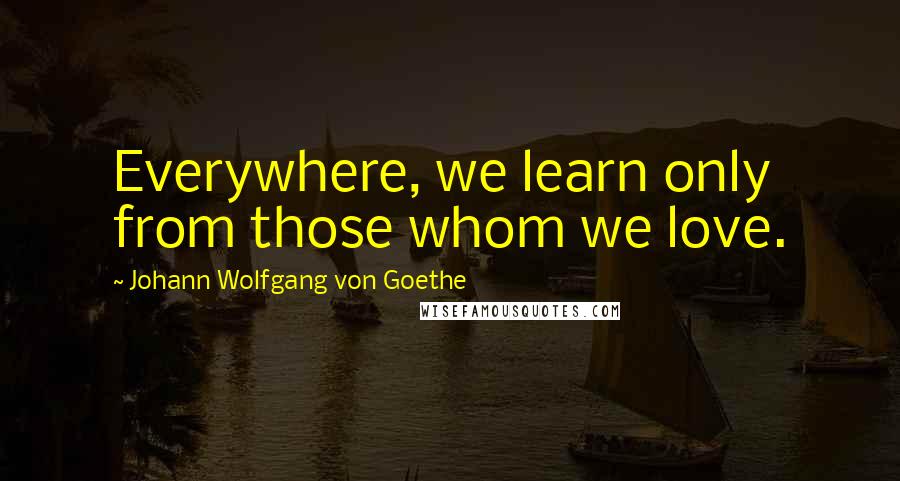 Johann Wolfgang Von Goethe Quotes: Everywhere, we learn only from those whom we love.