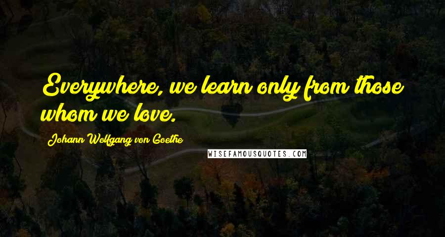 Johann Wolfgang Von Goethe Quotes: Everywhere, we learn only from those whom we love.