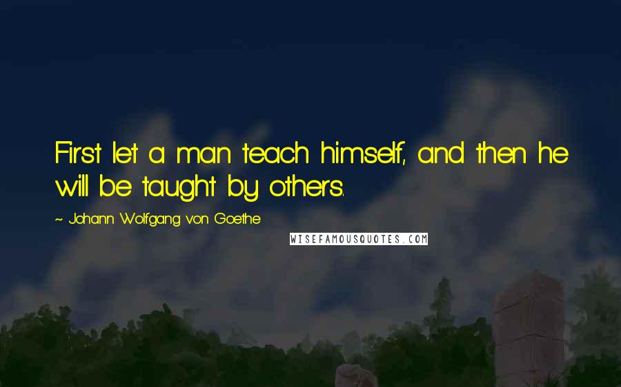 Johann Wolfgang Von Goethe Quotes: First let a man teach himself, and then he will be taught by others.