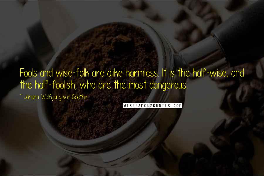 Johann Wolfgang Von Goethe Quotes: Fools and wise-folk are alike harmless. It is the half-wise, and the half-foolish, who are the most dangerous.