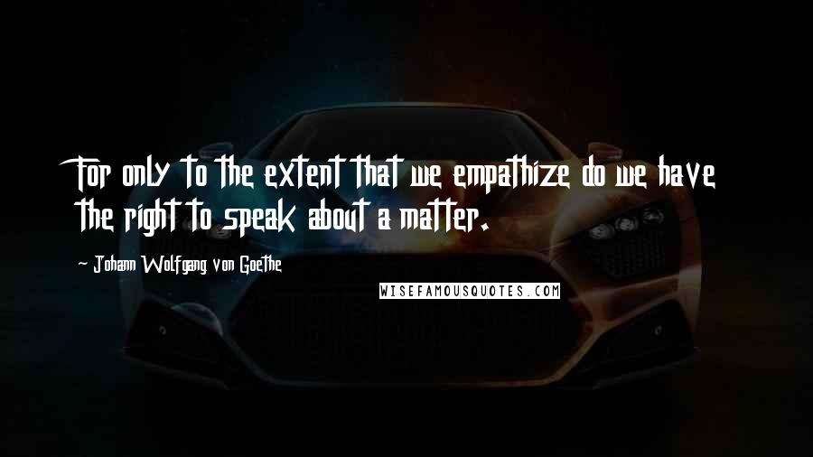 Johann Wolfgang Von Goethe Quotes: For only to the extent that we empathize do we have the right to speak about a matter.