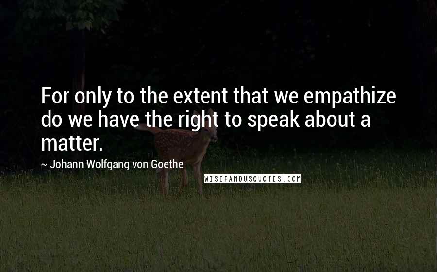 Johann Wolfgang Von Goethe Quotes: For only to the extent that we empathize do we have the right to speak about a matter.