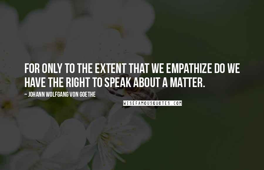 Johann Wolfgang Von Goethe Quotes: For only to the extent that we empathize do we have the right to speak about a matter.