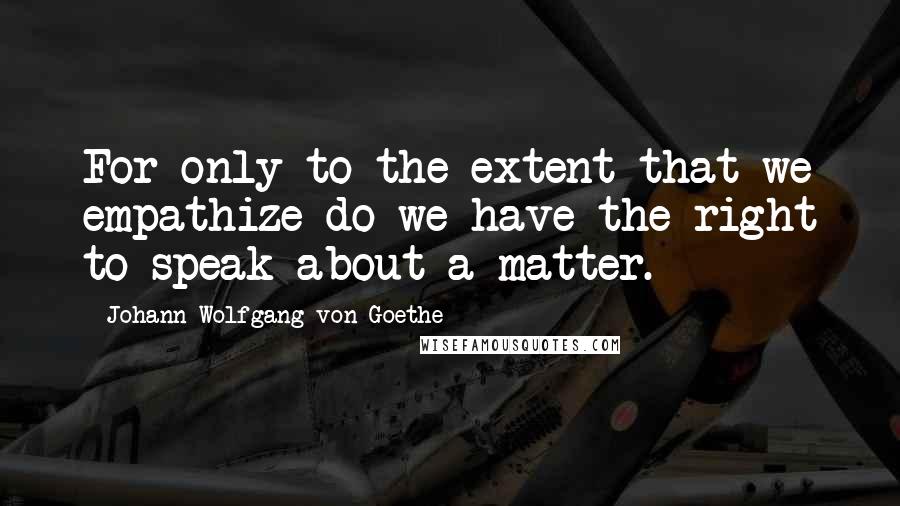 Johann Wolfgang Von Goethe Quotes: For only to the extent that we empathize do we have the right to speak about a matter.