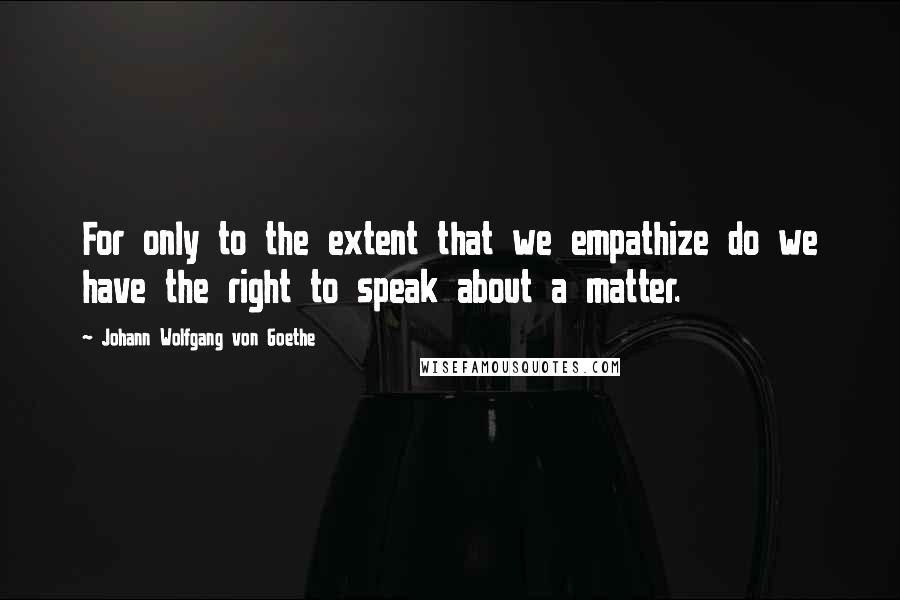 Johann Wolfgang Von Goethe Quotes: For only to the extent that we empathize do we have the right to speak about a matter.