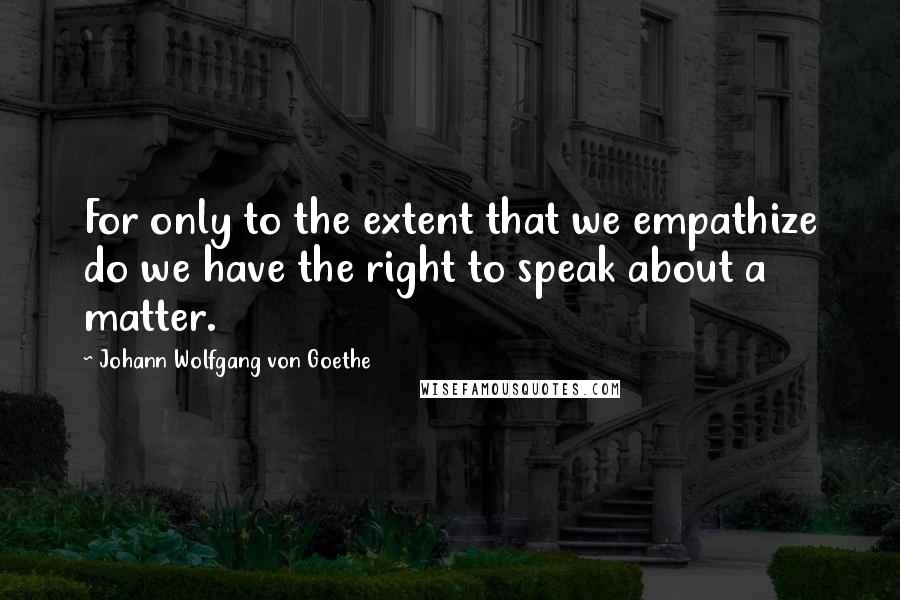 Johann Wolfgang Von Goethe Quotes: For only to the extent that we empathize do we have the right to speak about a matter.