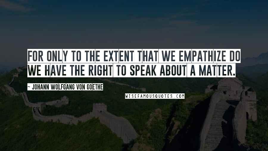 Johann Wolfgang Von Goethe Quotes: For only to the extent that we empathize do we have the right to speak about a matter.