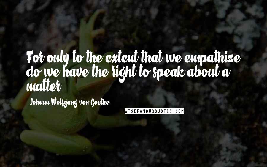 Johann Wolfgang Von Goethe Quotes: For only to the extent that we empathize do we have the right to speak about a matter.