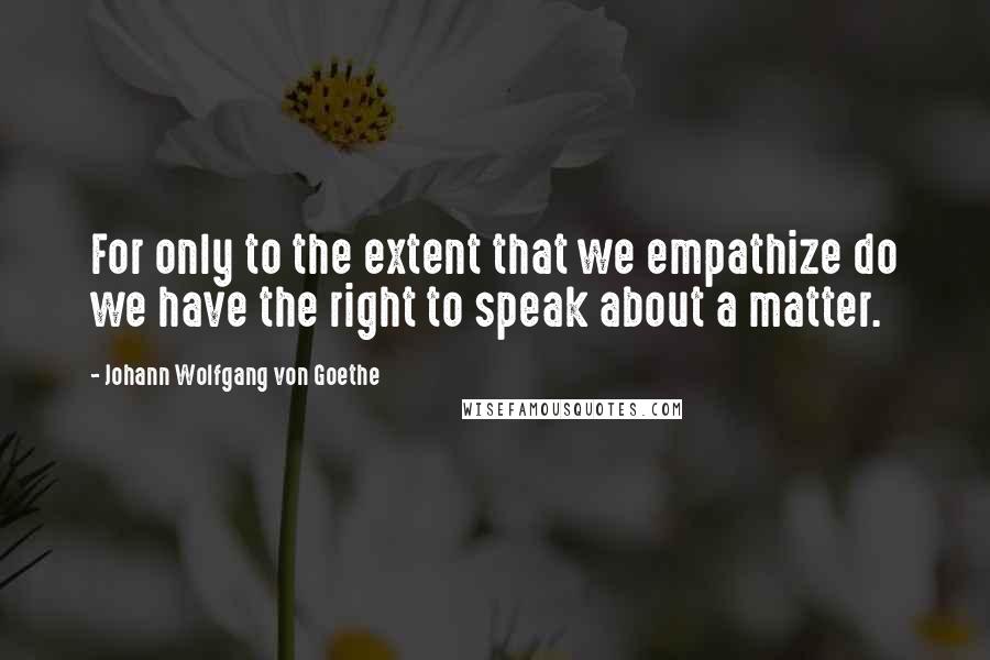 Johann Wolfgang Von Goethe Quotes: For only to the extent that we empathize do we have the right to speak about a matter.