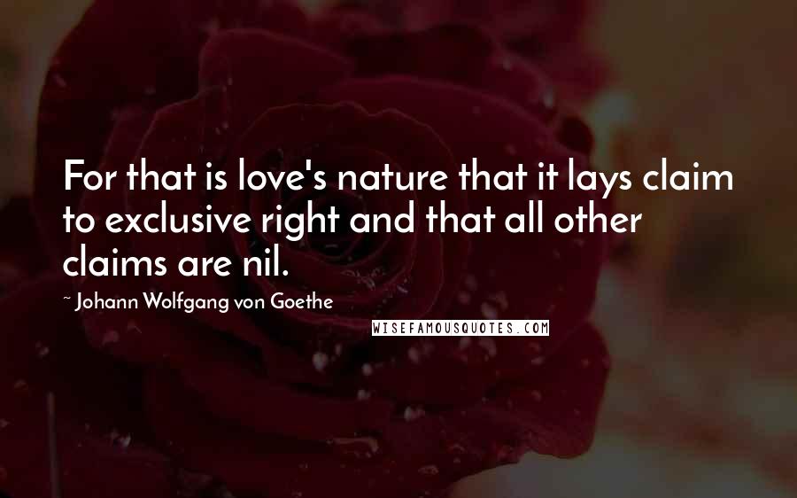 Johann Wolfgang Von Goethe Quotes: For that is love's nature that it lays claim to exclusive right and that all other claims are nil.
