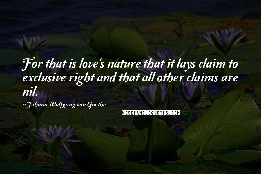 Johann Wolfgang Von Goethe Quotes: For that is love's nature that it lays claim to exclusive right and that all other claims are nil.