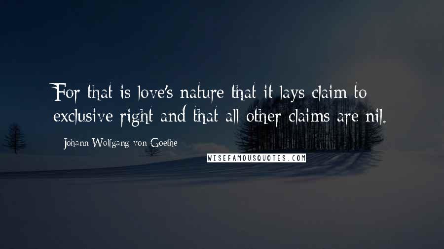 Johann Wolfgang Von Goethe Quotes: For that is love's nature that it lays claim to exclusive right and that all other claims are nil.