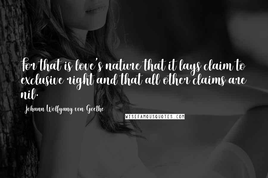 Johann Wolfgang Von Goethe Quotes: For that is love's nature that it lays claim to exclusive right and that all other claims are nil.