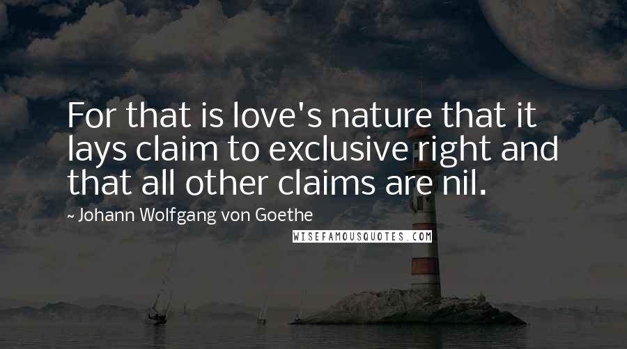 Johann Wolfgang Von Goethe Quotes: For that is love's nature that it lays claim to exclusive right and that all other claims are nil.