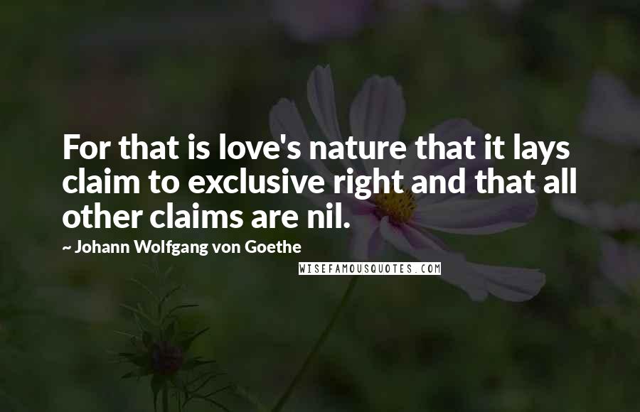 Johann Wolfgang Von Goethe Quotes: For that is love's nature that it lays claim to exclusive right and that all other claims are nil.