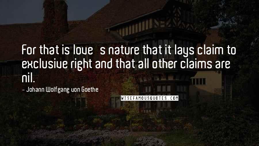 Johann Wolfgang Von Goethe Quotes: For that is love's nature that it lays claim to exclusive right and that all other claims are nil.
