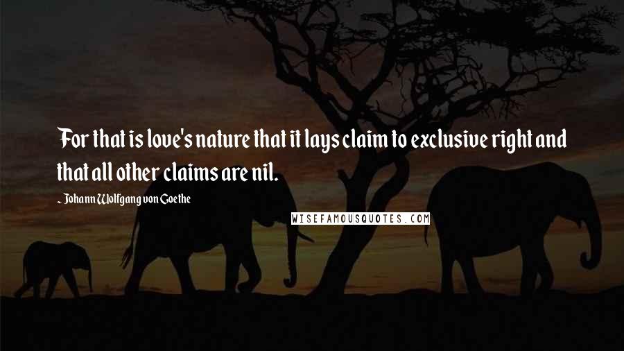 Johann Wolfgang Von Goethe Quotes: For that is love's nature that it lays claim to exclusive right and that all other claims are nil.