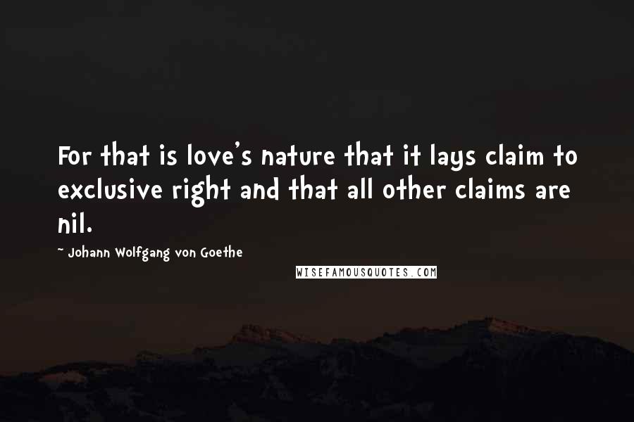 Johann Wolfgang Von Goethe Quotes: For that is love's nature that it lays claim to exclusive right and that all other claims are nil.