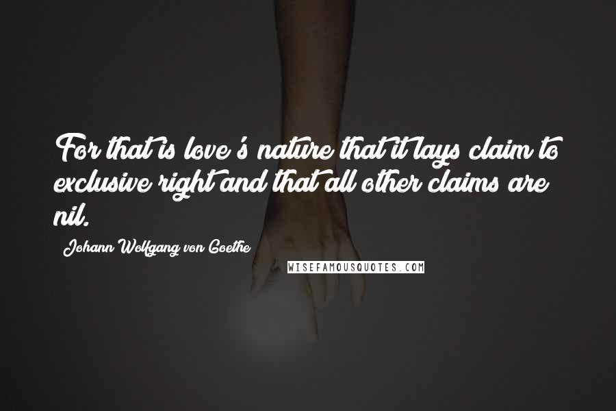 Johann Wolfgang Von Goethe Quotes: For that is love's nature that it lays claim to exclusive right and that all other claims are nil.