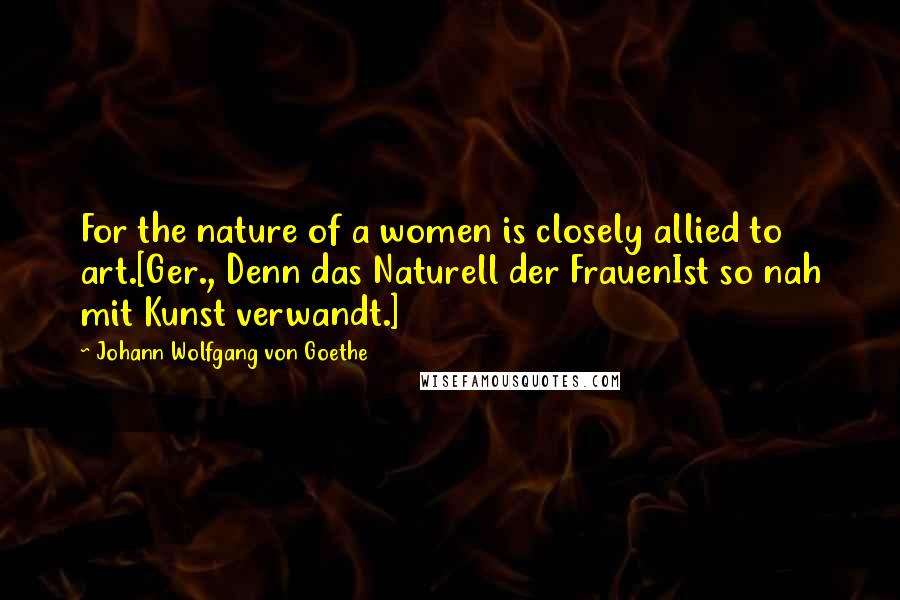 Johann Wolfgang Von Goethe Quotes: For the nature of a women is closely allied to art.[Ger., Denn das Naturell der FrauenIst so nah mit Kunst verwandt.]