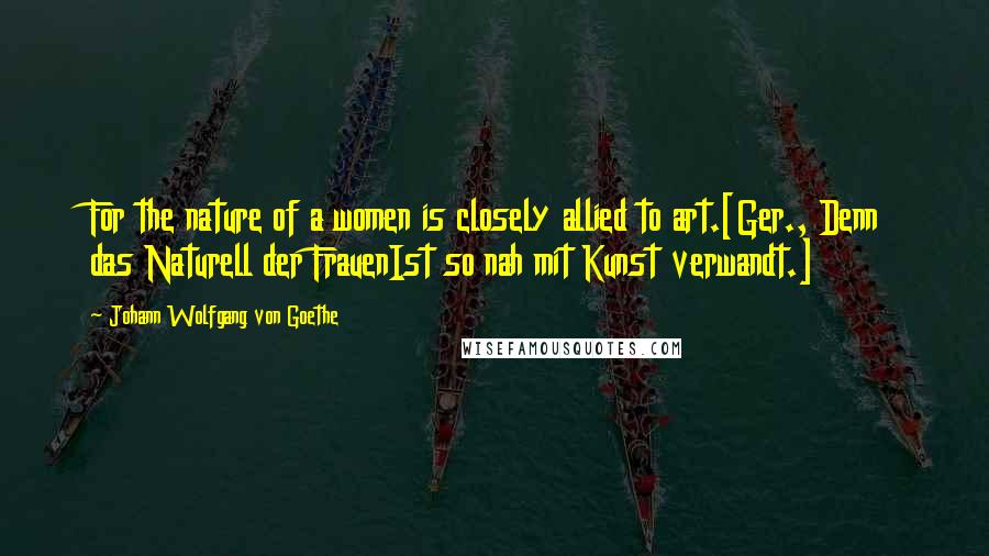 Johann Wolfgang Von Goethe Quotes: For the nature of a women is closely allied to art.[Ger., Denn das Naturell der FrauenIst so nah mit Kunst verwandt.]