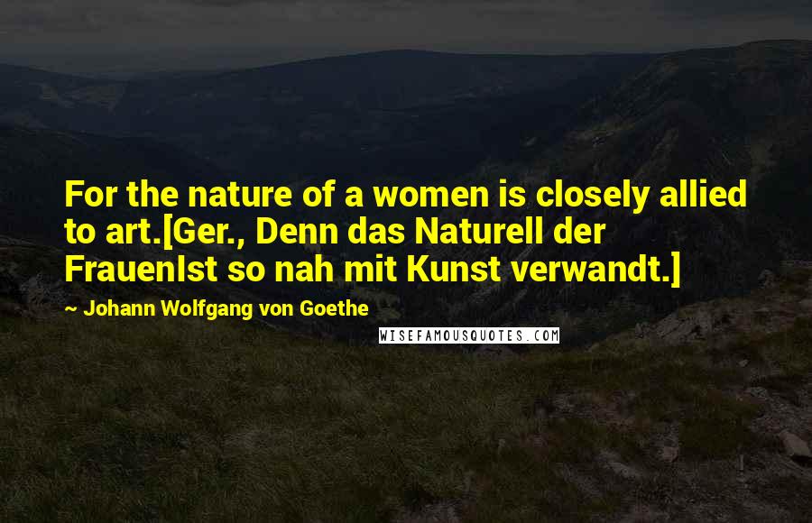 Johann Wolfgang Von Goethe Quotes: For the nature of a women is closely allied to art.[Ger., Denn das Naturell der FrauenIst so nah mit Kunst verwandt.]