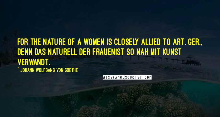 Johann Wolfgang Von Goethe Quotes: For the nature of a women is closely allied to art.[Ger., Denn das Naturell der FrauenIst so nah mit Kunst verwandt.]