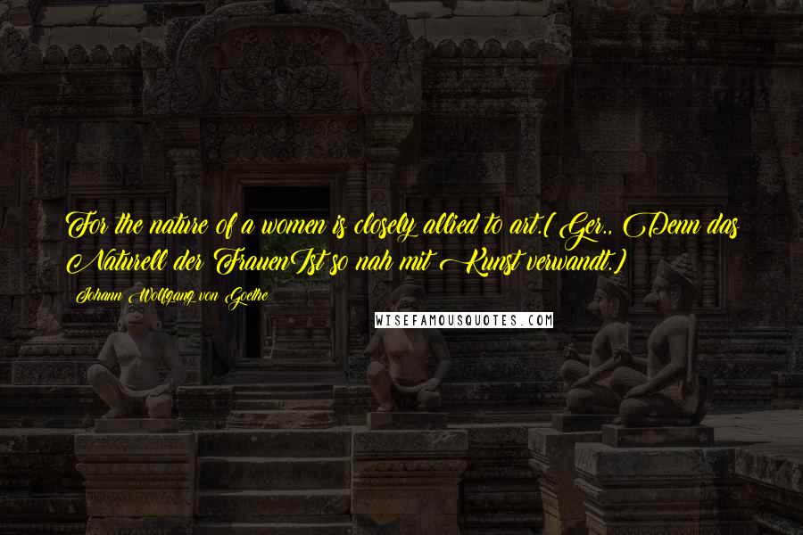 Johann Wolfgang Von Goethe Quotes: For the nature of a women is closely allied to art.[Ger., Denn das Naturell der FrauenIst so nah mit Kunst verwandt.]