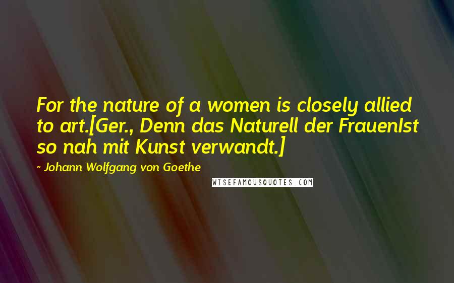 Johann Wolfgang Von Goethe Quotes: For the nature of a women is closely allied to art.[Ger., Denn das Naturell der FrauenIst so nah mit Kunst verwandt.]