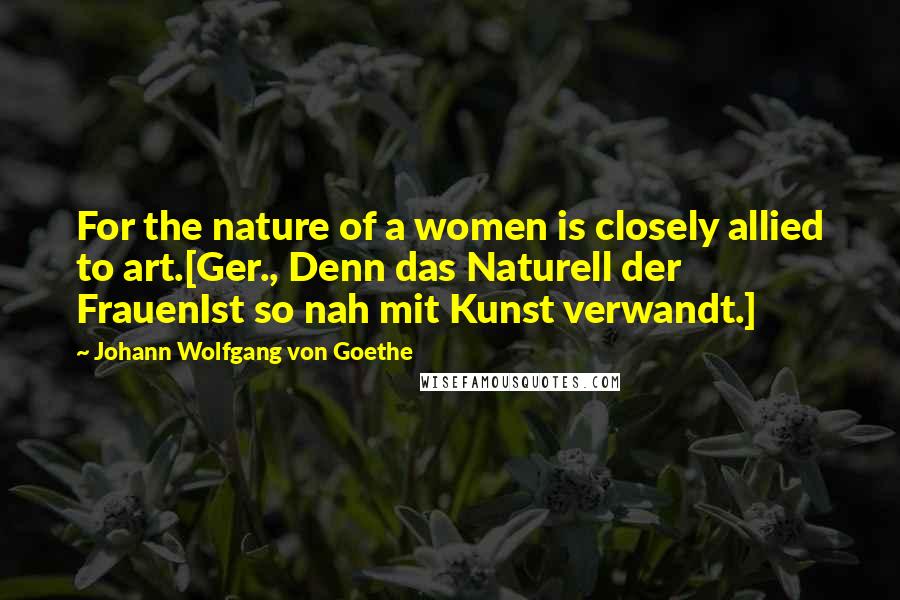 Johann Wolfgang Von Goethe Quotes: For the nature of a women is closely allied to art.[Ger., Denn das Naturell der FrauenIst so nah mit Kunst verwandt.]
