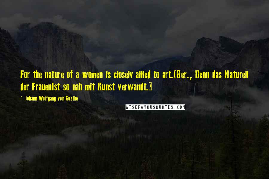 Johann Wolfgang Von Goethe Quotes: For the nature of a women is closely allied to art.[Ger., Denn das Naturell der FrauenIst so nah mit Kunst verwandt.]