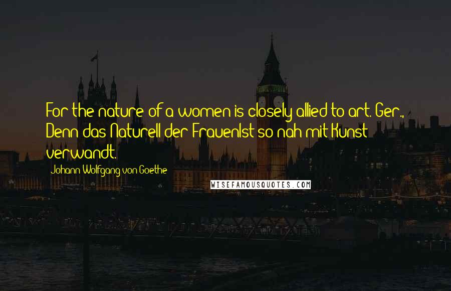 Johann Wolfgang Von Goethe Quotes: For the nature of a women is closely allied to art.[Ger., Denn das Naturell der FrauenIst so nah mit Kunst verwandt.]