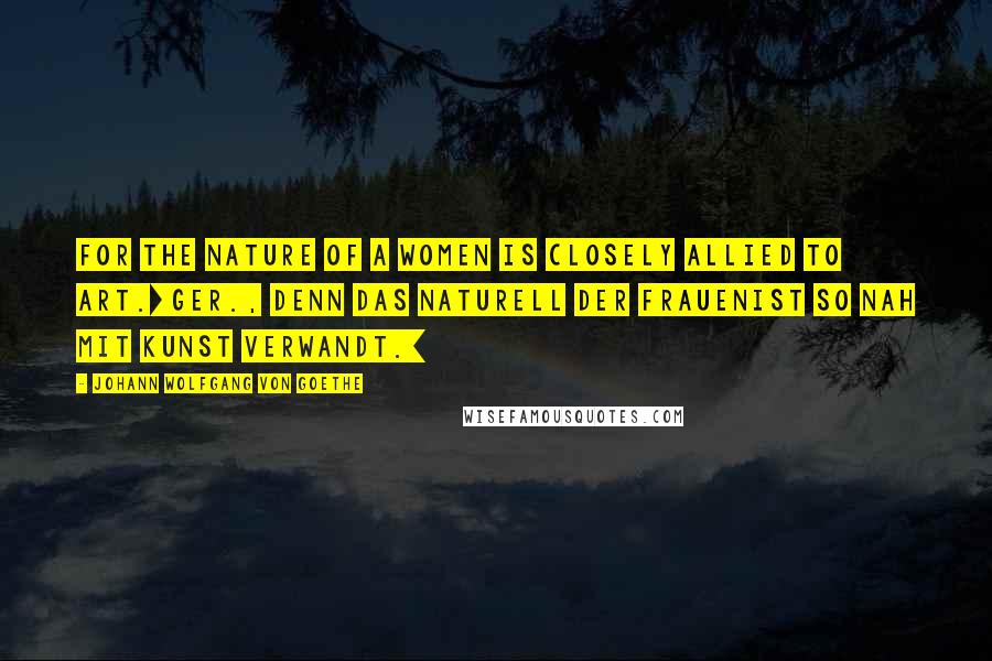Johann Wolfgang Von Goethe Quotes: For the nature of a women is closely allied to art.[Ger., Denn das Naturell der FrauenIst so nah mit Kunst verwandt.]