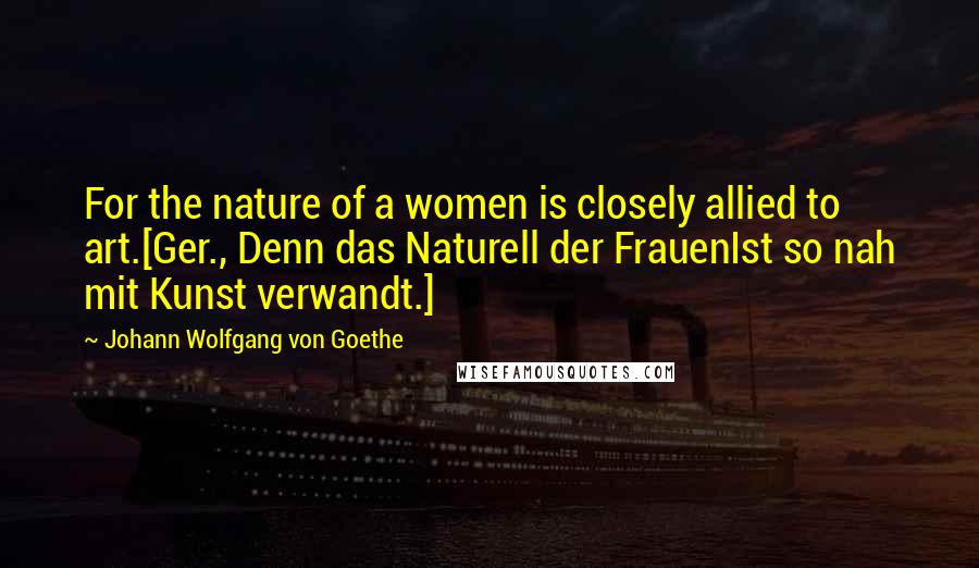 Johann Wolfgang Von Goethe Quotes: For the nature of a women is closely allied to art.[Ger., Denn das Naturell der FrauenIst so nah mit Kunst verwandt.]