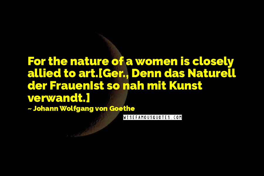 Johann Wolfgang Von Goethe Quotes: For the nature of a women is closely allied to art.[Ger., Denn das Naturell der FrauenIst so nah mit Kunst verwandt.]